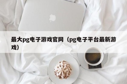 最大pg电子游戏官网（pg电子平台最新游戏）