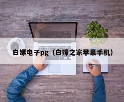 白嫖电子pg（白嫖之家苹果手机）