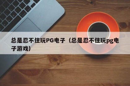 总是忍不住玩PG电子（总是忍不住玩pg电子游戏）