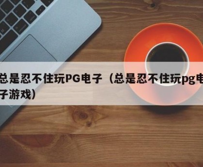 总是忍不住玩PG电子（总是忍不住玩pg电子游戏）