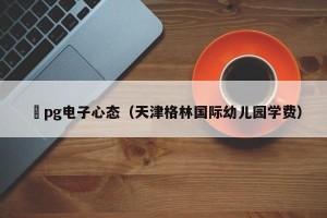 揺pg电子心态（天津格林国际幼儿园学费）