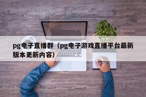 pg电子直播群（pg电子游戏直播平台最新版本更新内容）
