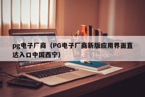 pg电子厂商（PG电子厂商新版应用界面直达入口中国西宁）