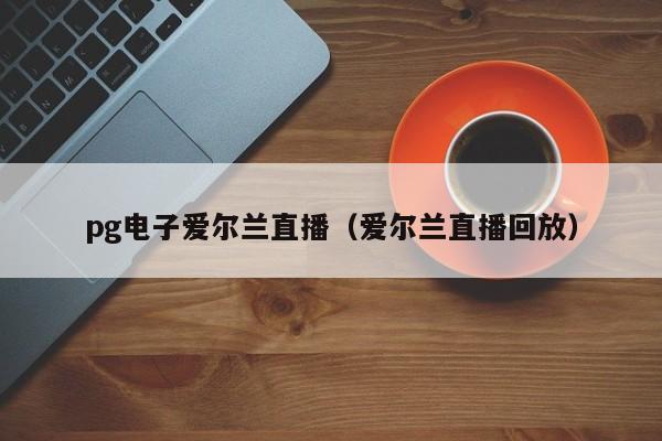pg电子爱尔兰直播(爱尔兰直播回放)